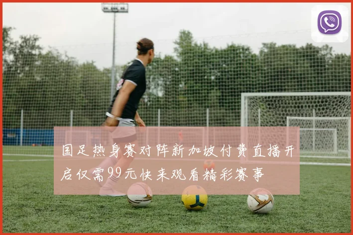 国足热身赛对阵新加坡付费直播开启仅需99元快来观看精彩赛事