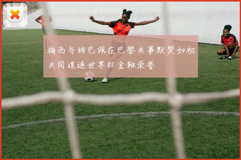 梅西与姆巴佩在巴黎共事默契如初共同追逐世界杯金靴荣誉