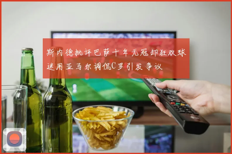 斯内德批评巴萨十年无冠却狂欢球迷用亚马尔调侃C罗引发争议