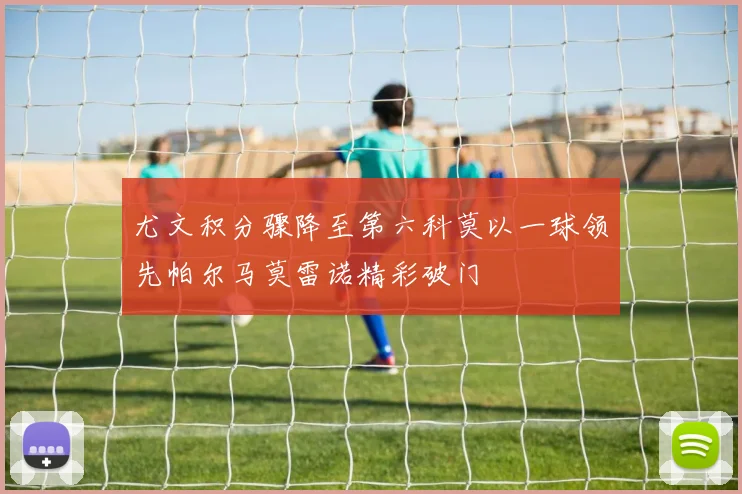 尤文积分骤降至第六科莫以一球领先帕尔马莫雷诺精彩破门