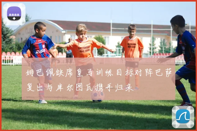 姆巴佩缺席皇马训练目标对阵巴萨复出与库尔图瓦携手归来