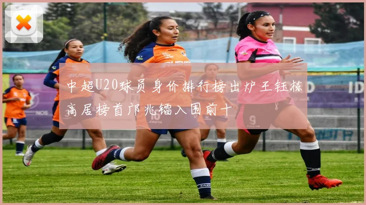 中超U20球员身价排行榜出炉王钰栋高居榜首邝兆镭入围前十