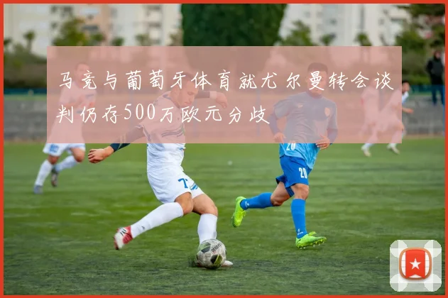 马竞与葡萄牙体育就尤尔曼转会谈判仍存500万欧元分歧