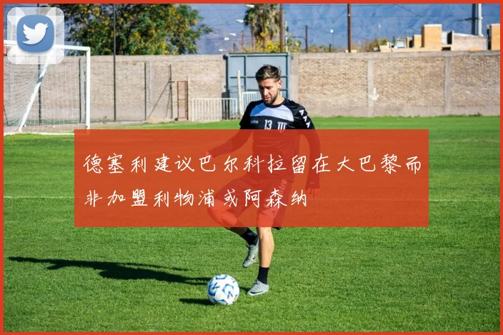 德塞利建议巴尔科拉留在大巴黎而非加盟利物浦或阿森纳