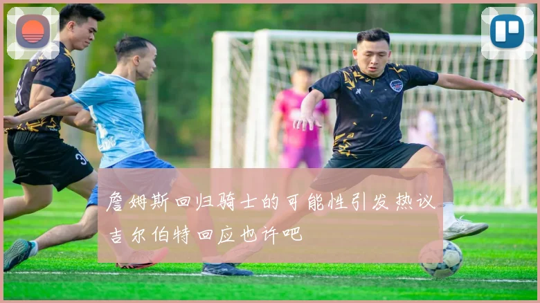 詹姆斯回归骑士的可能性引发热议吉尔伯特回应也许吧