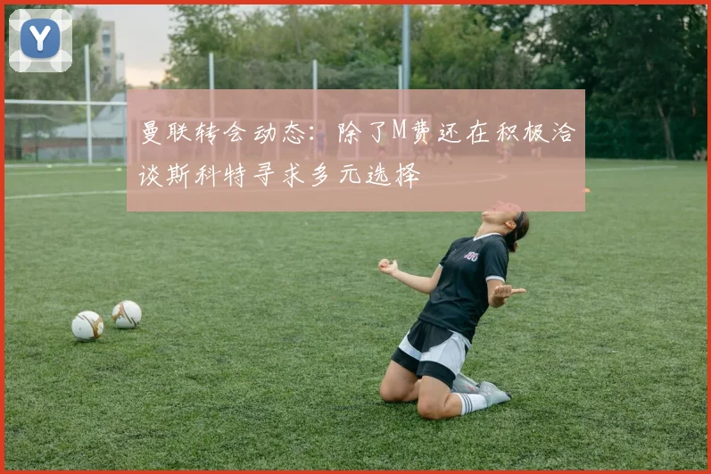 曼联转会动态：除了M费还在积极洽谈斯科特寻求多元选择