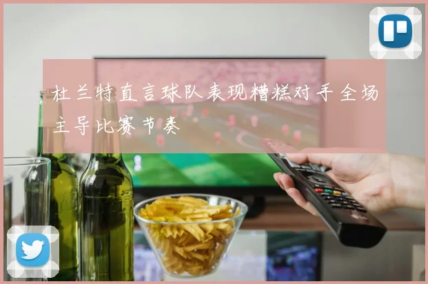 杜兰特直言球队表现糟糕对手全场主导比赛节奏