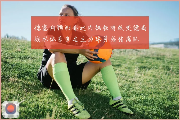 德塞利预测齐达内执教将改变德尚战术体系多名主力球员或将离队