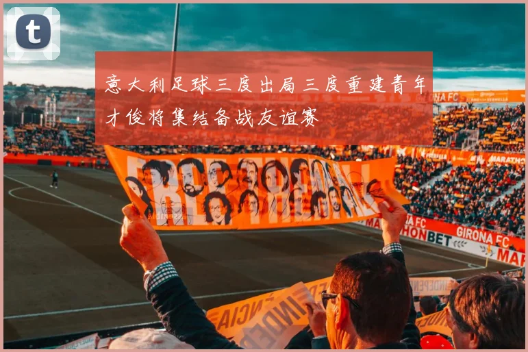 意大利足球三度出局三度重建青年才俊将集结备战友谊赛