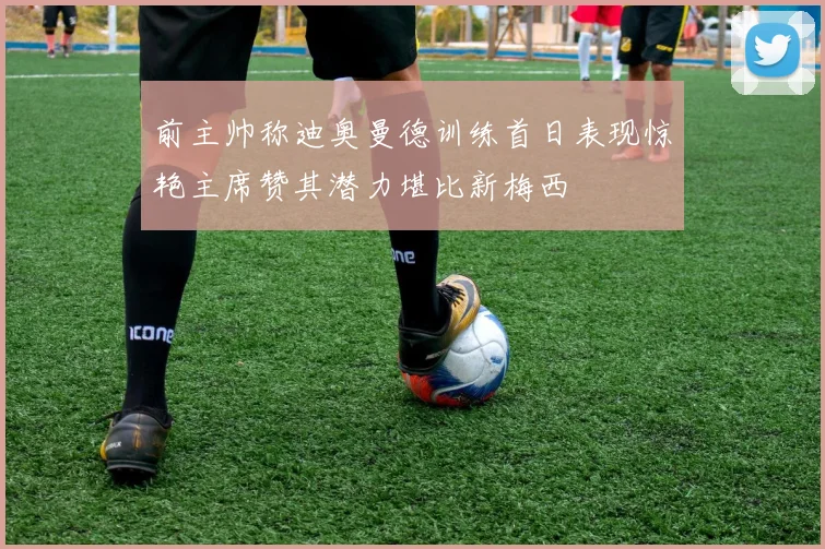 前主帅称迪奥曼德训练首日表现惊艳主席赞其潜力堪比新梅西