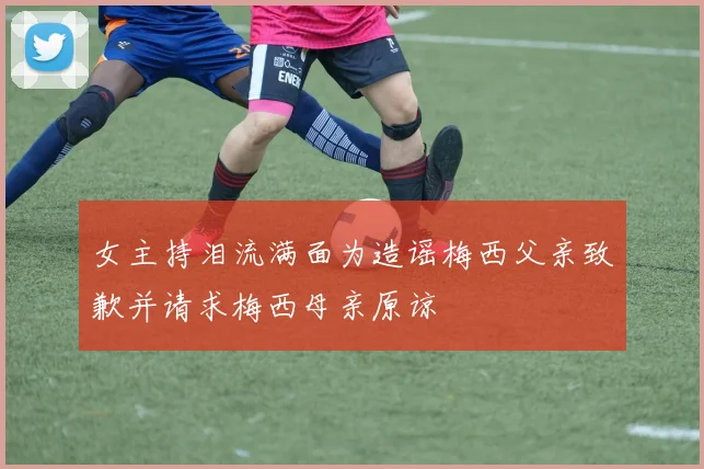女主持泪流满面为造谣梅西父亲致歉并请求梅西母亲原谅