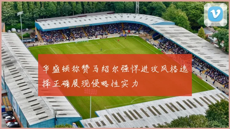 华盛顿称赞马绍尔强悍进攻风格选择正确展现侵略性实力