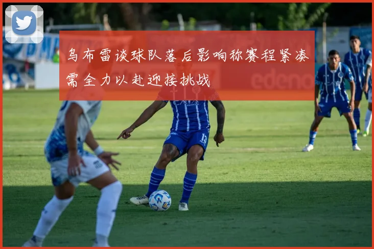 乌布雷谈球队落后影响称赛程紧凑需全力以赴迎接挑战