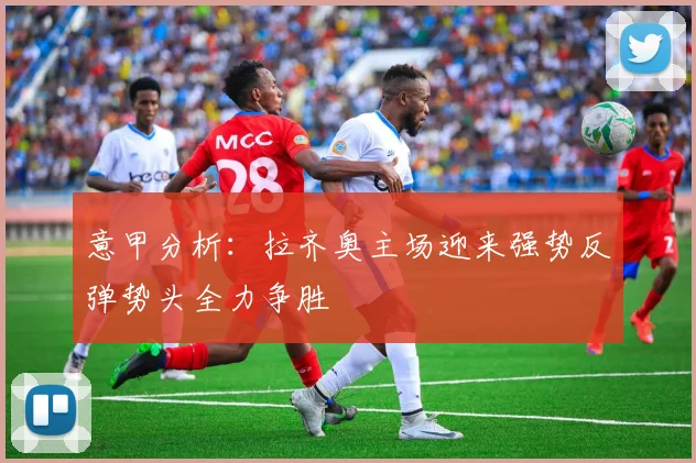 意甲分析：拉齐奥主场迎来强势反弹势头全力争胜